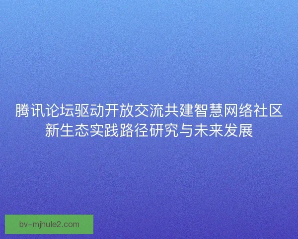 腾讯论坛驱动开放交流共建智慧网络社区新生态实践路径研究与未来发展