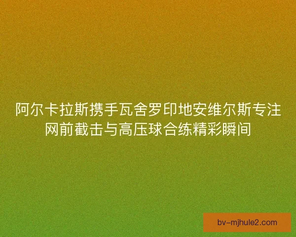 阿尔卡拉斯携手瓦舍罗印地安维尔斯专注网前截击与高压球合练精彩瞬间