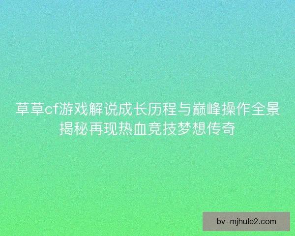 草草cf游戏解说成长历程与巅峰操作全景揭秘再现热血竞技梦想传奇