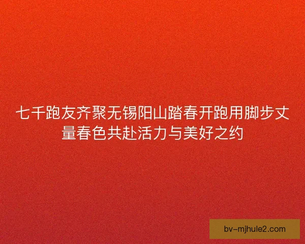 七千跑友齐聚无锡阳山踏春开跑用脚步丈量春色共赴活力与美好之约