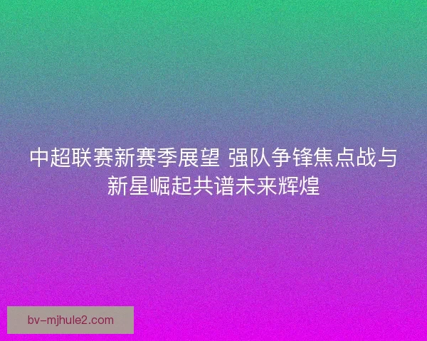 中超联赛新赛季展望 强队争锋焦点战与新星崛起共谱未来辉煌