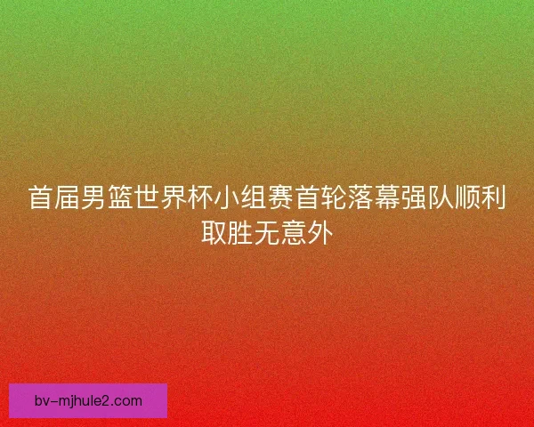 首届男篮世界杯小组赛首轮落幕强队顺利取胜无意外