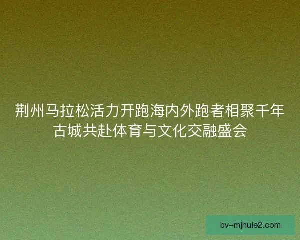 荆州马拉松活力开跑海内外跑者相聚千年古城共赴体育与文化交融盛会