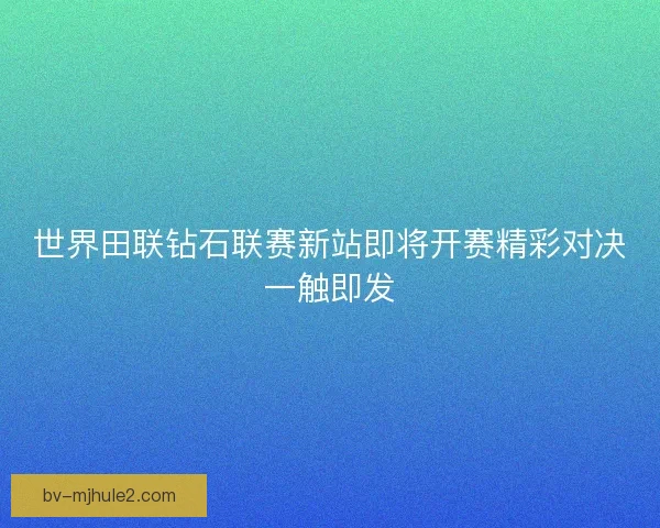 世界田联钻石联赛新站即将开赛精彩对决一触即发 世界田联钻石联赛新站即将开赛精彩对决一触即发