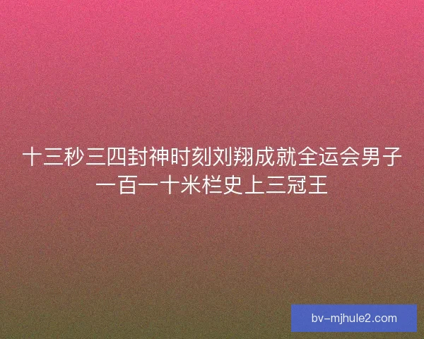十三秒三四封神时刻刘翔成就全运会男子一百一十米栏史上三冠王 十三秒三四封神时刻刘翔成就全运会男子一百一十米栏史上三冠王
