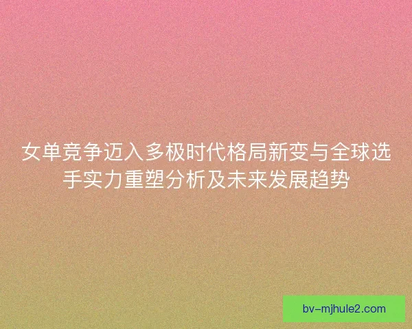 女单竞争迈入多极时代格局新变与全球选手实力重塑分析及未来发展趋势